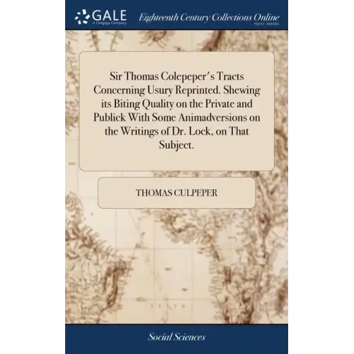 Sir Thomas Colepeper's Tracts Concerning Usury Reprinted. Shewing its Biting Quality on the Private and Publick With Some Animadversions on the Writin