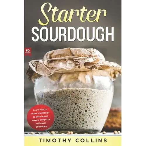 Starter Sourdough: Learn how to make sourdough to bake bread, loaves, and pizza with over 50 recipes