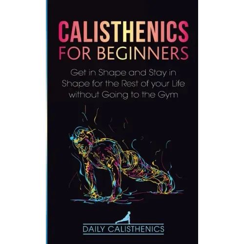 Calisthenics for Beginners: Get in Shape and Stay in Shape for the Rest of your Life without Going to the Gym