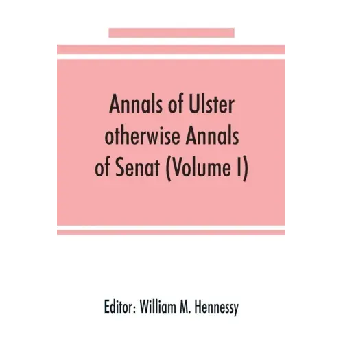 Annals of Ulster, otherwise Annals of Senat; A chronicle of Irish Affairs from A.D. 431. to A.D. 1540 (Volume I)