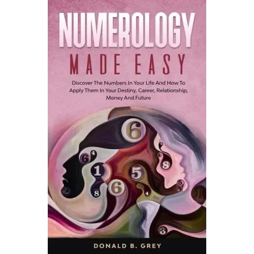 Numerology Made Easy: Discover The Numbers In Your Life And How To Apply Them In Your Destiny, Career, Relationship, Money And Future