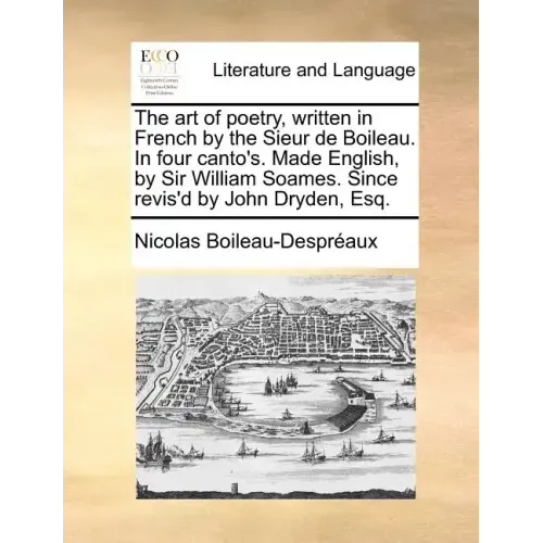 The Art of Poetry, Written in French by the Sieur de Boileau. in Four Canto's. Made English, by Sir William Soames. Since Revis'd by John Dryden, Esq.