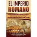 El Imperio Romano: Una Guía Fascinante sobre el Ascenso y la Caída del Imperio Romano que incluye las historias de Emperadores como Augus