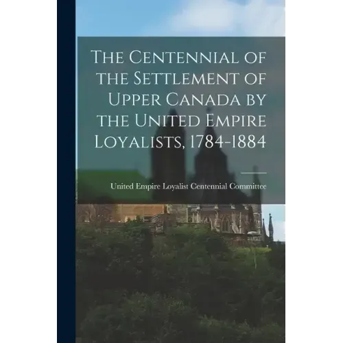 The Centennial of the Settlement of Upper Canada by the United Empire Loyalists, 1784-1884