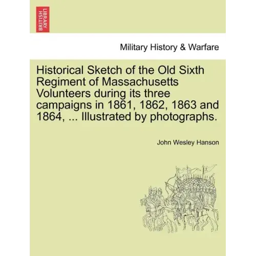 Historical Sketch of the Old Sixth Regiment of Massachusetts Volunteers During Its Three Campaigns in 1861, 1862, 1863 and 1864, ... Illustrated by Ph