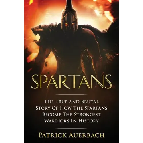 Spartans: The True and Brutal Story Of How The Spartans Become The Strongest Warriors In History