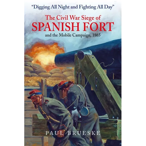 Digging All Night and Fighting All Day: The Civil War Siege of Spanish Fort and the Mobile Campaign, 1865