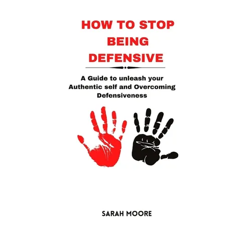How to Stop Being Defensive: A Guide to unleash your Authentic self and Overcoming Defensiveness