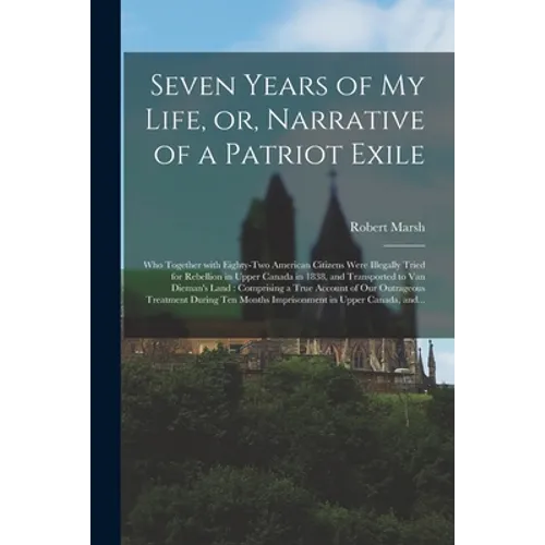 Seven Years of My Life, or, Narrative of a Patriot Exile [microform]: Who Together With Eighty-two American Citizens Were Illegally Tried for Rebellio