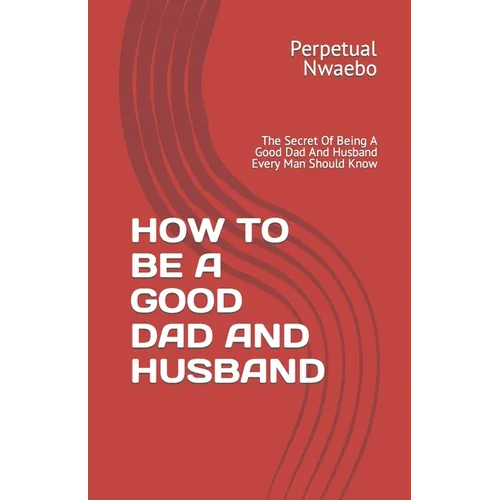 How to Be a Good Dad and Husband: The Secret Of Being A Good Dad And Husband Every Man Should Know