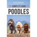 The Complete Guide to Poodles: Standard, Miniature, or Toy - Learn Everything You Need to Know to Successfully Raise Your Poodle From Puppy to Old Ag