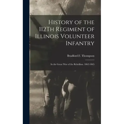 History of the 112Th Regiment of Illinois Volunteer Infantry: In the Great War of the Rebellion. 1862-1865