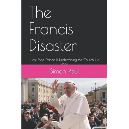 The Francis Disaster: How Pope Francis Is Undermining the Church He Leads