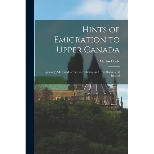 Hints of Emigration to Upper Canada [microform]: Especially Addressed to the Lower Classes in Great Britain and Ireland