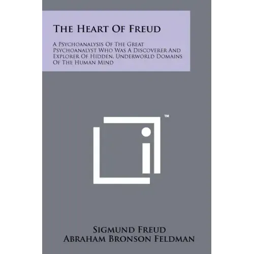 The Heart Of Freud: A Psychoanalysis Of The Great Psychoanalyst Who Was A Discoverer And Explorer Of Hidden, Underworld Domains Of The Human Mind