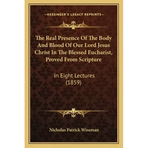 The Real Presence Of The Body And Blood Of Our Lord Jesus Christ In The Blessed Eucharist, Proved From Scripture: In Eight Lectures (1859)
