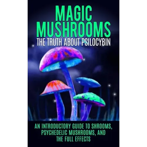 Magic Mushrooms: The Truth About Psilocybin: An Introductory Guide to Shrooms, Psychedelic Mushrooms, And The Full Effects