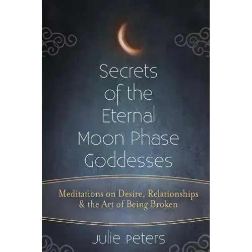 Secrets of the Eternal Moon Phase Goddesses: Meditations on Desire, Relationships and the Art of Being Broken