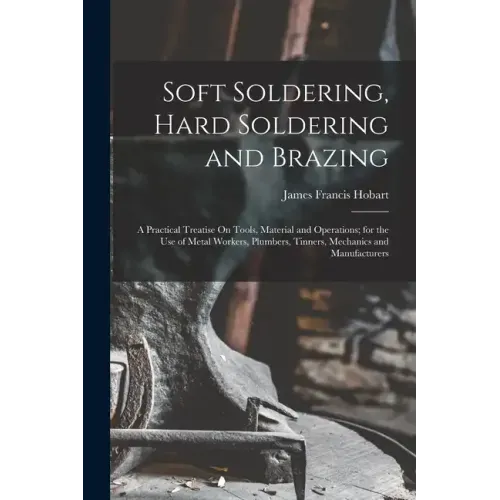 Soft Soldering, Hard Soldering and Brazing: A Practical Treatise On Tools, Material and Operations; for the Use of Metal Workers, Plumbers, Tinners, M