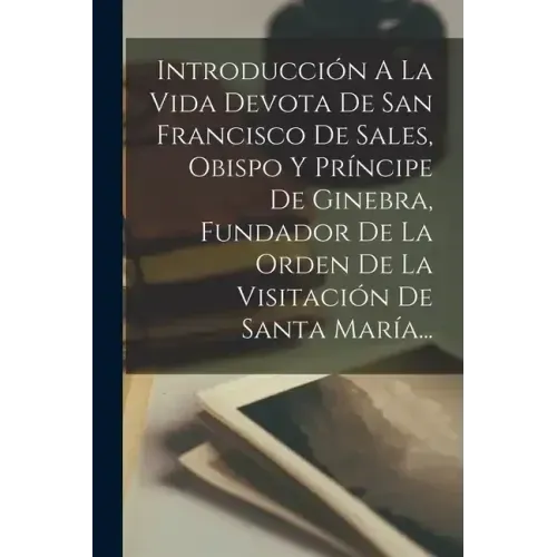 Introducción A La Vida Devota De San Francisco De Sales, Obispo Y Príncipe De Ginebra, Fundador De La Orden De La Visitación De Santa María...