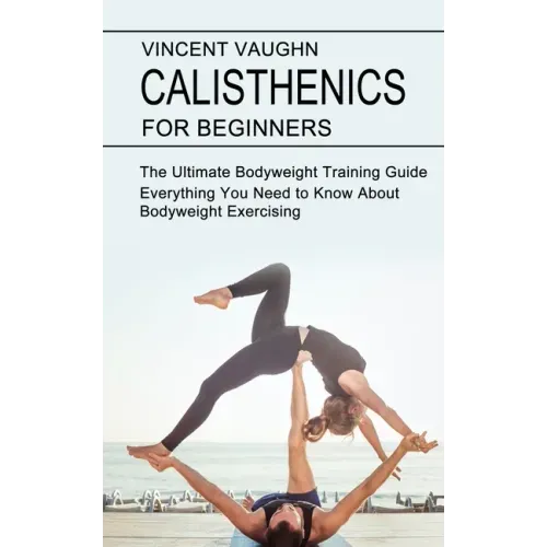 Calisthenics for Beginners: Everything You Need to Know About Bodyweight Exercising (The Ultimate Bodyweight Training Guide)