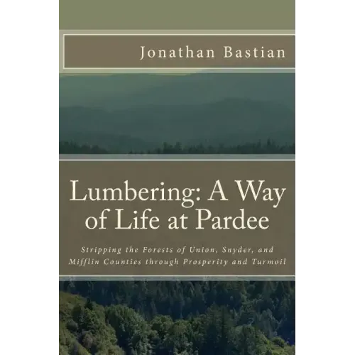Lumbering: A Way of Life at Pardee: Stripping the Forests of Union, Snyder, and Mifflin Counties through Prosperity and Turmoil