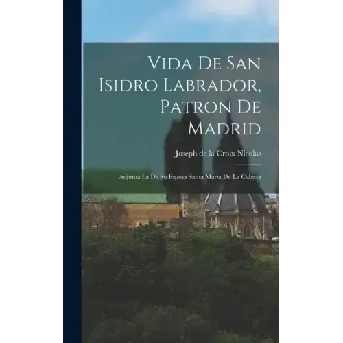 Vida De San Isidro Labrador, Patron De Madrid: Adjunta La De Su Esposa Santa Maria De La Cabeza