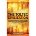 The Toltec Civilization: An Enthralling Overview of the History of the Toltecs, Starting from the Classic Maya Period in Mesoamerica to the Ris