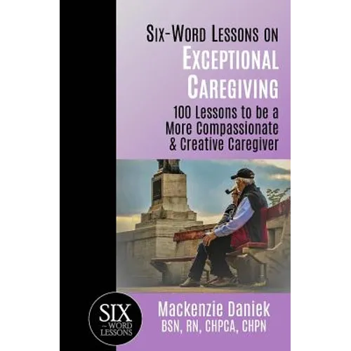 Six-Word Lessons on Exceptional Caregiving: 100 Lessons to be A More Compassionate & Creative Caregiver