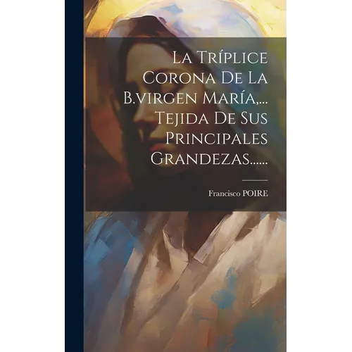 La Tríplice Corona De La B.virgen María, ... Tejida De Sus Principales Grandezas......