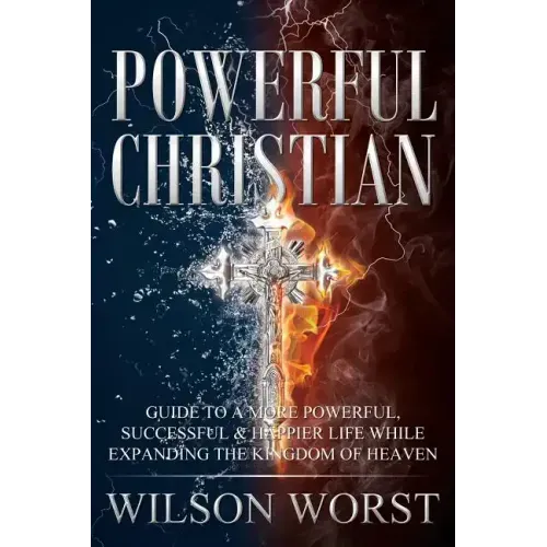 Powerful Christian: Guide to a More Powerful, Successful & Happier Life While Expanding the Kingdom of Heaven