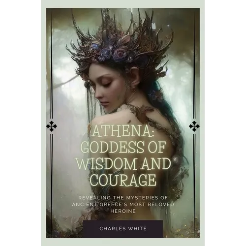 Athena: Goddess Of Wisdom And Courage: Revealing the Mysteries of Ancient Greece's Most Beloved Heroine
