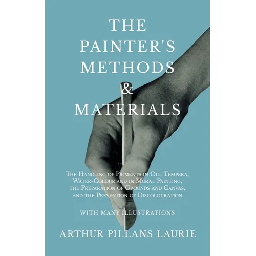 The Painter's Methods and Materials: The Handling of Pigments in Oil, Tempera, Water-Colour and in Mural Painting, the Preparation of Grounds and Canv