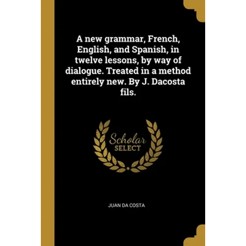 A new grammar, French, English, and Spanish, in twelve lessons, by way of dialogue. Treated in a method entirely new. By J. Dacosta fils.