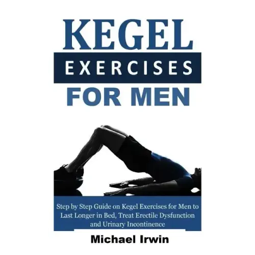 Kegel Exercises for Men: Step by Step Guide on Kegel Exercises for Men to Last Longer in Bed, Treat Erectile Dysfunction and Urinary Incontinen