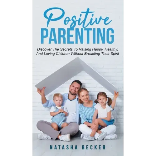 Positive Parenting: Discover The Secrets To Raising Happy, Healthy, And Loving Children Without Breaking Their Spirit
