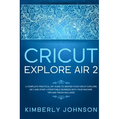 Cricut Explore Air 2: A Complete Practical DIY Guide to Master your Cricut Explore Air 2 and Start a Profitable Business with your Machine.