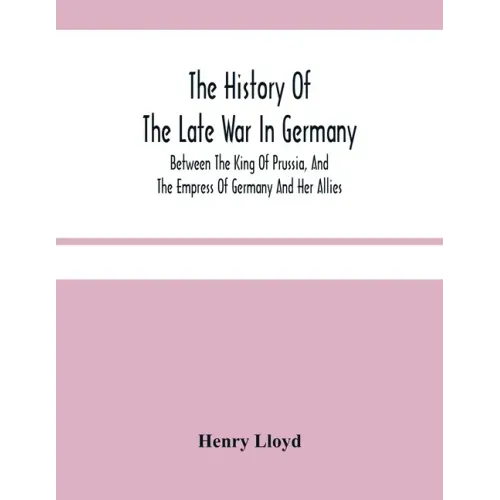The History Of The Late War In Germany; Between The King Of Prussia, And The Empress Of Germany And Her Allies