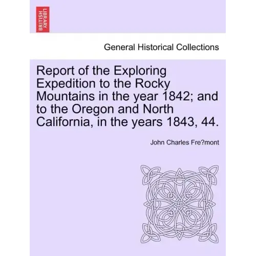 Report of the Exploring Expedition to the Rocky Mountains in the Year 1842; And to the Oregon and North California, in the Years 1843, 44.