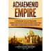Achaemenid Empire: A Captivating Guide to the First Persian Empire Founded by Cyrus the Great, and How This Empire of Ancient Persia Foug