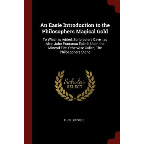 An Easie Introduction to the Philosophers Magical Gold: To Which is Added, Zor[o]asters Cave: as Also, John Pontanus Epistle Upon the Mineral Fire, Ot