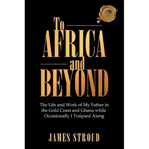 To Africa and Beyond: The Life and Work of My Father in the Gold Coast and Ghana While Occasionally I Traipsed Along