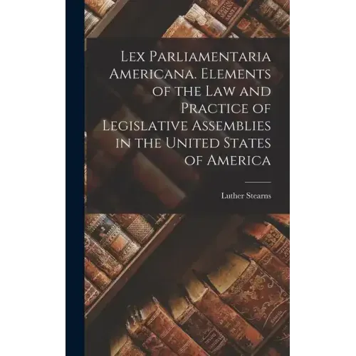 Lex Parliamentaria Americana. Elements of the Law and Practice of Legislative Assemblies in the United States of America
