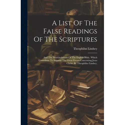 A List Of The False Readings Of The Scriptures: And The Mistranslations Of The English Bible, Which Contribute To Support The Great Errors Concerning
