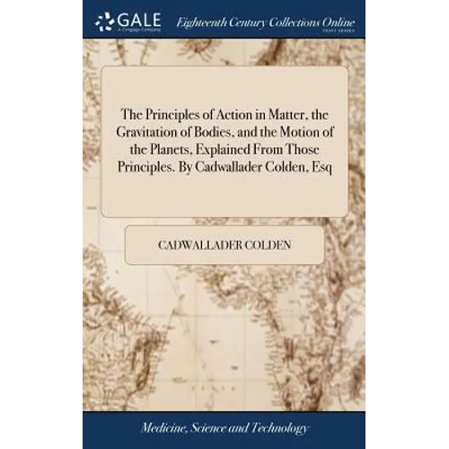 The Principles of Action in Matter, the Gravitation of Bodies, and the Motion of the Planets, Explained From Those Principles. By Cadwallader Colden,