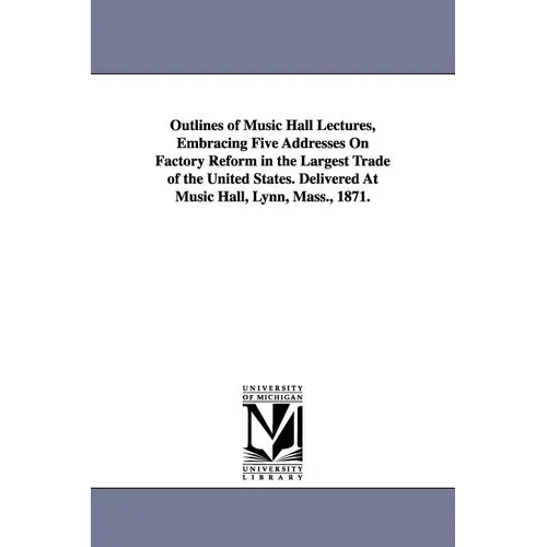 Outlines of Music Hall Lectures, Embracing Five Addresses On Factory Reform in the Largest Trade of the United States. Delivered At Music Hall, Lynn,