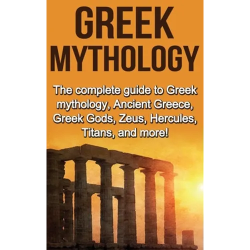 Greek Mythology: The complete guide to Greek Mythology, Ancient Greece, Greek Gods, Zeus, Hercules, Titans, and more!