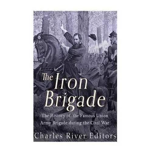 The Iron Brigade: The History of the Famous Union Army Brigade During the Civil War