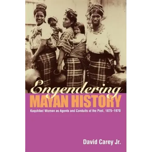 Engendering Mayan History: Kaqchikel Women as Agents and Conduits of the Past, 1875-1970