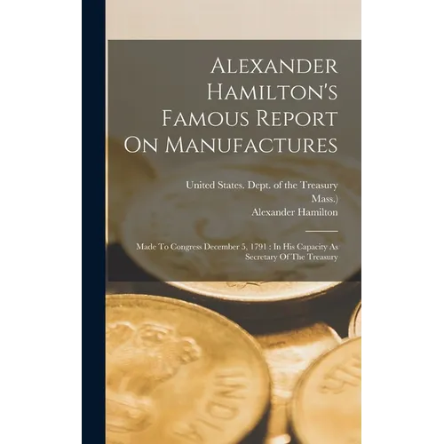 Alexander Hamilton's Famous Report On Manufactures: Made To Congress December 5, 1791: In His Capacity As Secretary Of The Treasury